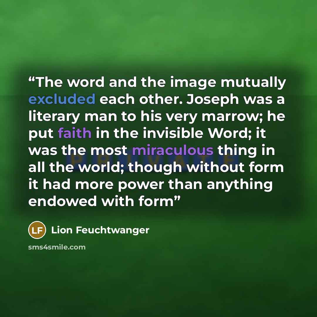“The word and the image mutually excluded each other. Joseph was a literary man to his very marrow; he put faith in the invisible Word; it was the most miraculous thing in all the world; though without form it had more power than anything endowed with form” quote by Lion Feuchtwanger