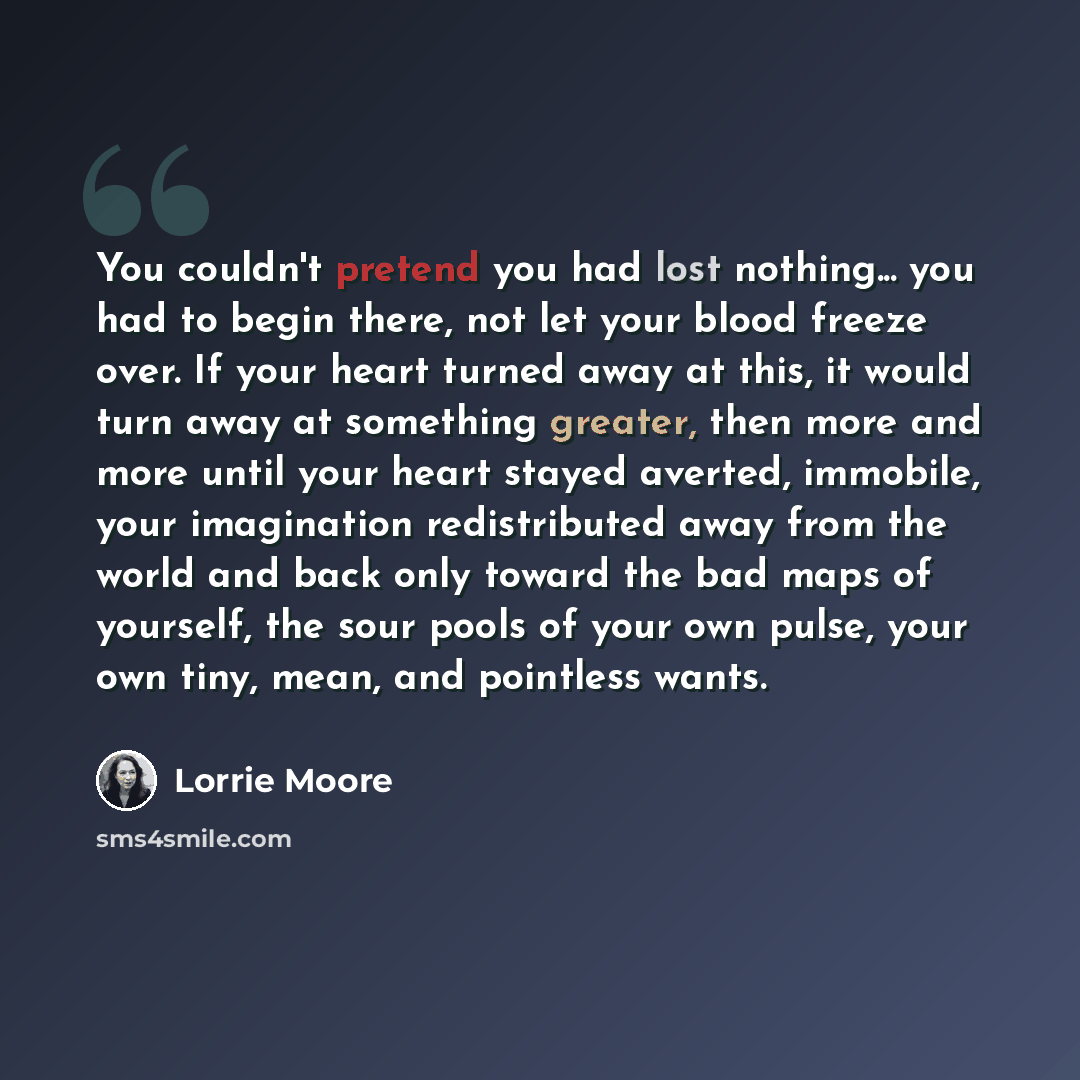 “You couldn't pretend you had lost nothing... you had to begin there, not let your blood freeze over. If your heart turned away at this, it would turn away at something greater, then more and more until your heart stayed averted, immobile, your imagination redistributed away from the world and back…” quote by Lorrie Moore