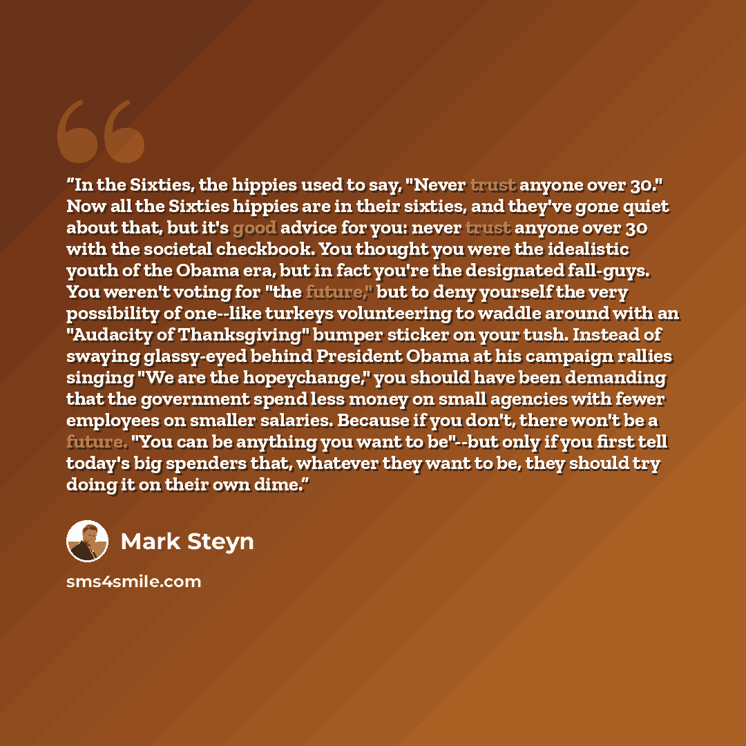 “In the Sixties, the hippies used to say, "Never trust anyone over 30." Now all the Sixties hippies are in their sixties, and they've gone quiet about that, but it's good advice for you: never trust anyone over 30 with the societal checkbook. You thought you were the idealistic youth of the Obama…” quote by Mark Steyn