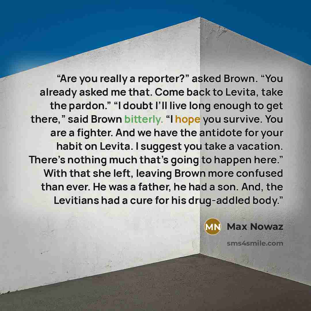 “Are you really a reporter?” asked Brown. “You already asked me that. Come back to Levita, take the pardon.” “I doubt I’ll live long enough to get there,” said Brown bitterly. “I hope you survive. You are a fighter. And we have the antidote for your habit on Levita. I suggest you take a vacation…” quote by Max Nowaz