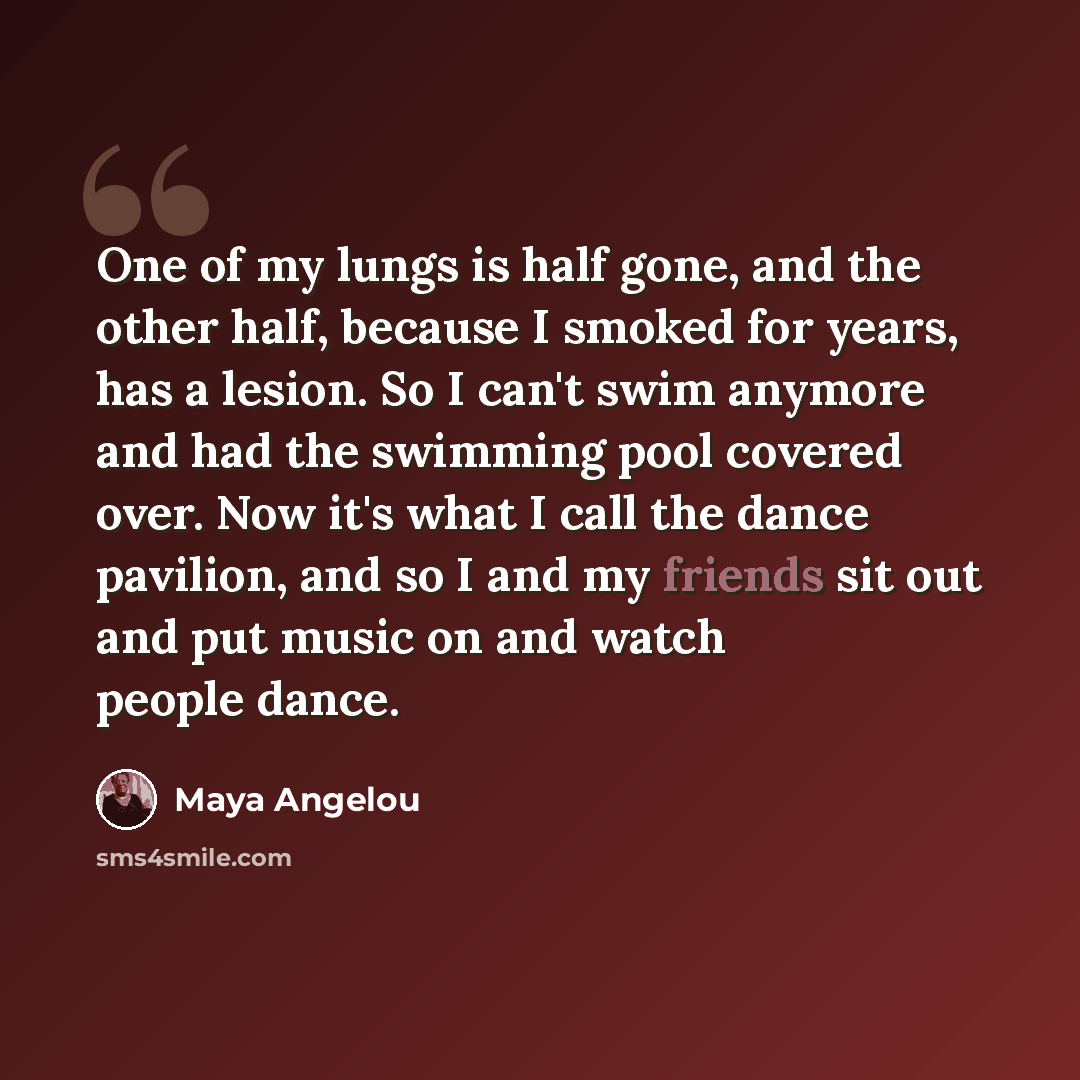 “One of my lungs is half gone, and the other half, because I smoked for years, has a lesion. So I can't swim anymore and had the swimming pool covered over. Now it's what I call the dance pavilion, and so I and my friends sit out and put music on and watch people dance.” quote by Maya Angelou
