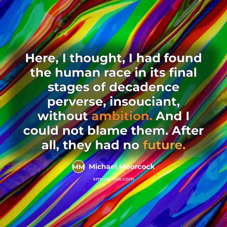 “Here, I thought, I had found the human race in its final stages of decadence perverse, insouciant, without ambition. And I could not blame them. After all, they had no future.” quote by Michael Moorcock