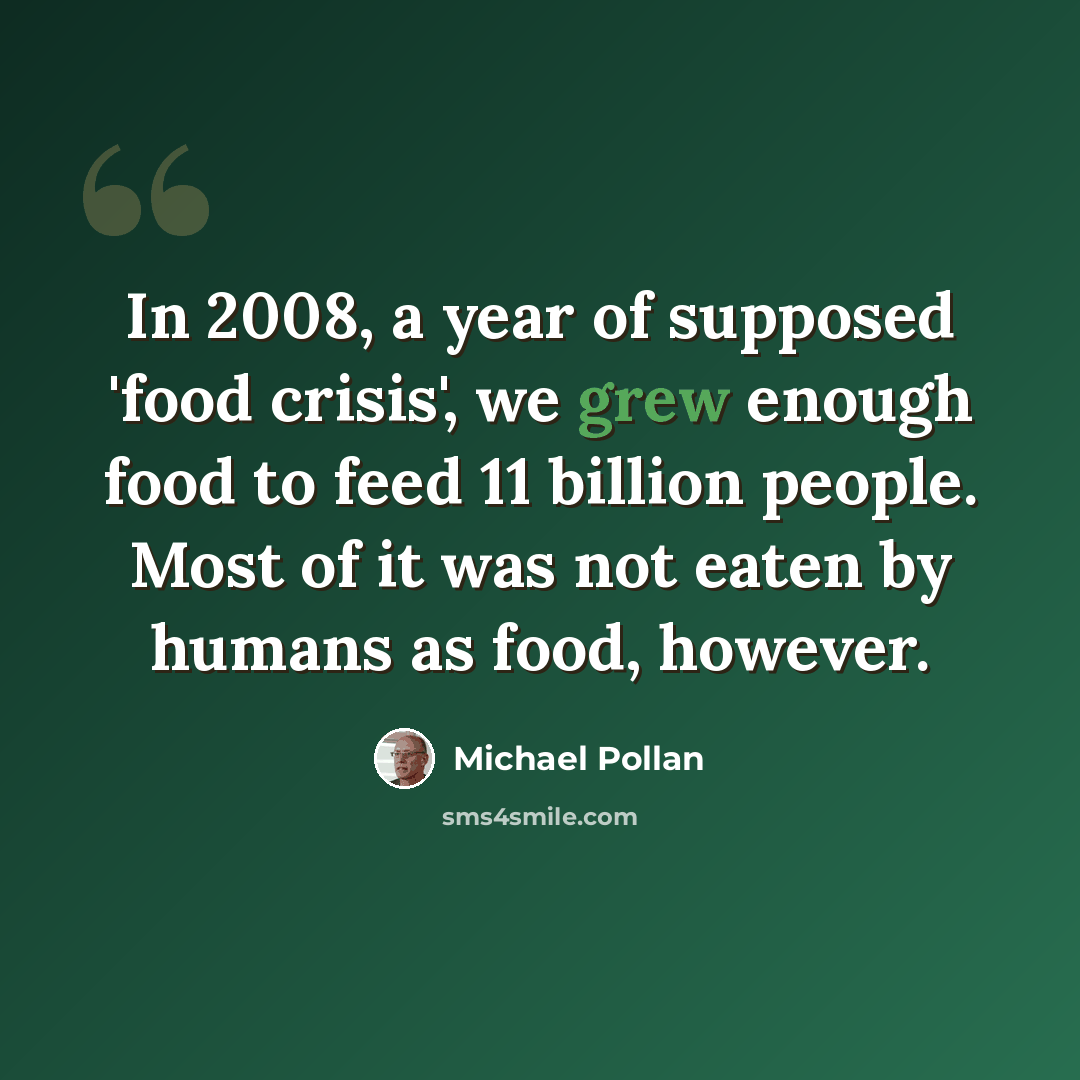 “In 2008, a year of supposed 'food crisis', we grew enough food to feed 11 billion people. Most of it was not eaten by humans as food, however.” quote by Michael Pollan