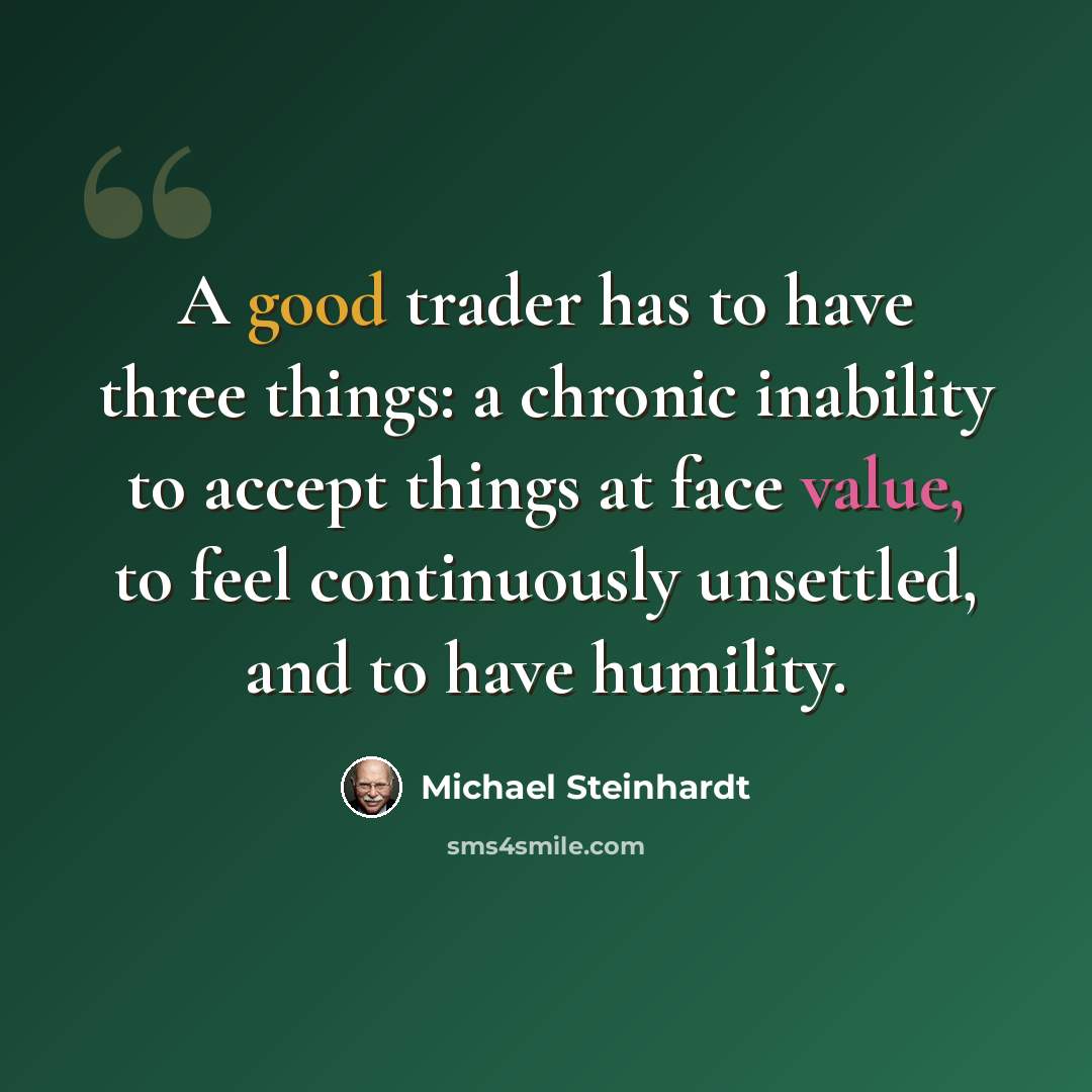 “A good trader has to have three things: a chronic inability to accept things at face value, to feel continuously unsettled, and to have humility.” quote by Michael Steinhardt
