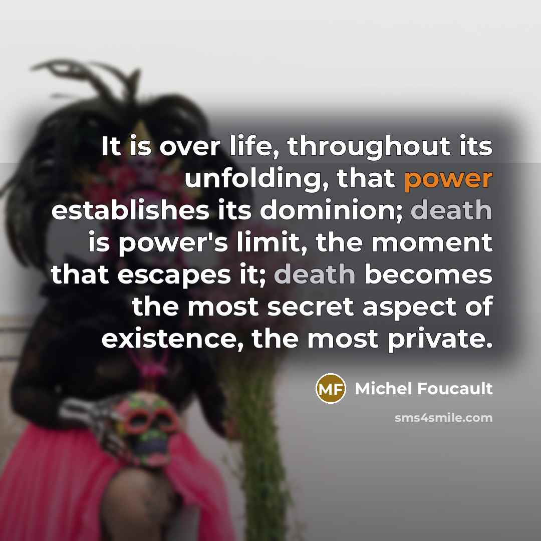 “It is over life, throughout its unfolding, that power establishes its dominion; death is power's limit, the moment that escapes it; death becomes the most secret aspect of existence, the most private.” quote by Michel Foucault