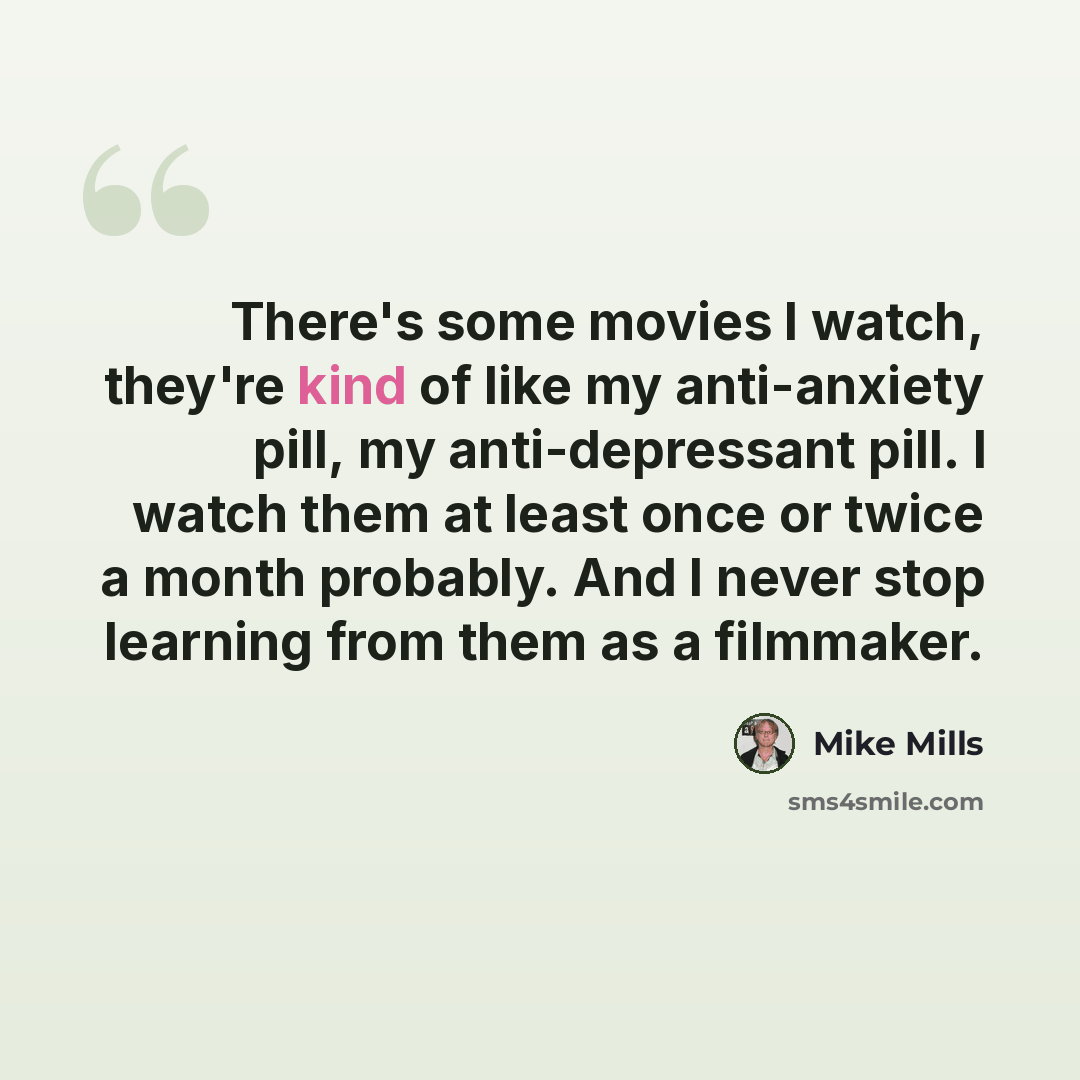 “There's some movies I watch, they're kind of like my anti-anxiety pill, my anti-depressant pill. I watch them at least once or twice a month probably. And I never stop learning from them as a filmmaker.” quote by Mike Mills