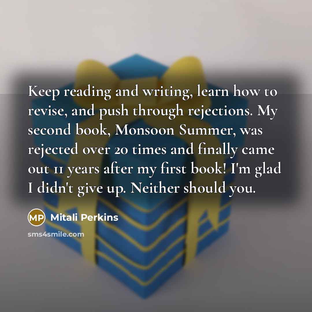 “Keep reading and writing, learn how to revise, and push through rejections. My second book, Monsoon Summer, was rejected over 20 times and finally came out 11 years after my first book! I'm glad I didn't give up. Neither should you.” quote by Mitali Perkins