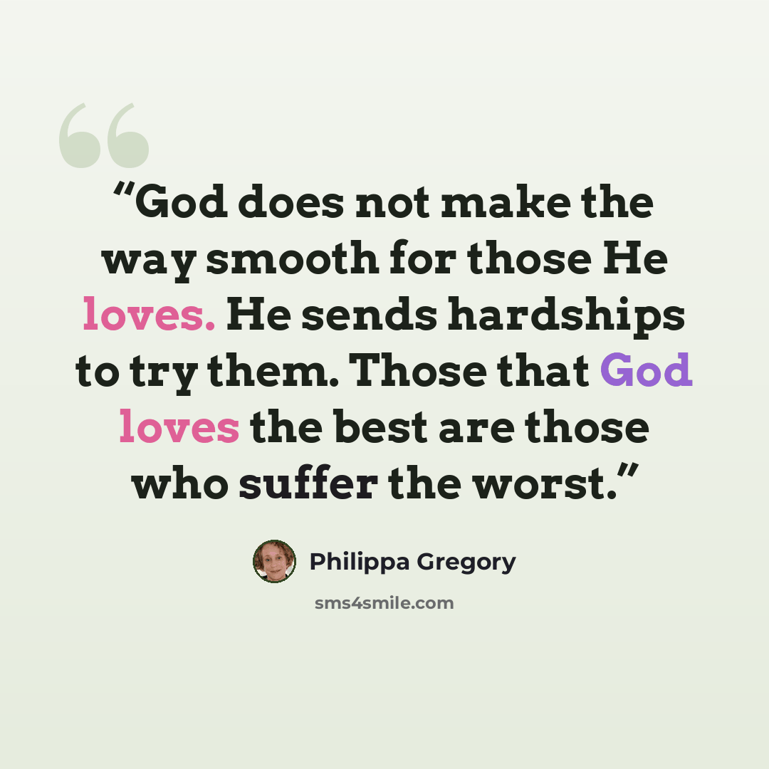 “God does not make the way smooth for those He loves. He sends hardships to try them. Those that God loves the best are those who suffer the worst.” quote by Philippa Gregory