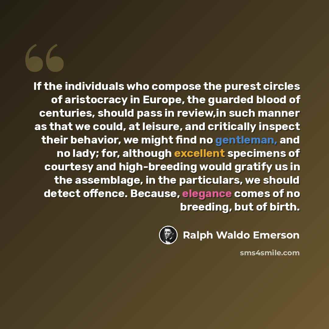 “If the individuals who compose the purest circles of aristocracy in Europe, the guarded blood of centuries, should pass in review,in such manner as that we could, at leisure, and critically inspect their behavior, we might find no gentleman, and no lady; for, although excellent specimens of…” quote by Ralph Waldo Emerson