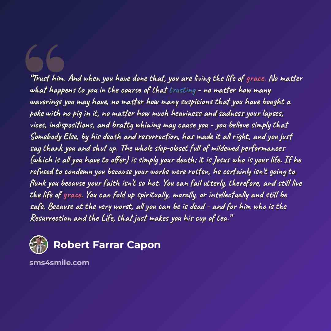 “Trust him. And when you have done that, you are living the life of grace. No matter what happens to you in the course of that trusting - no matter how many waverings you may have, no matter how many suspicions that you have bought a poke with no pig in it, no matter how much heaviness and sadness…” quote by Robert Farrar Capon