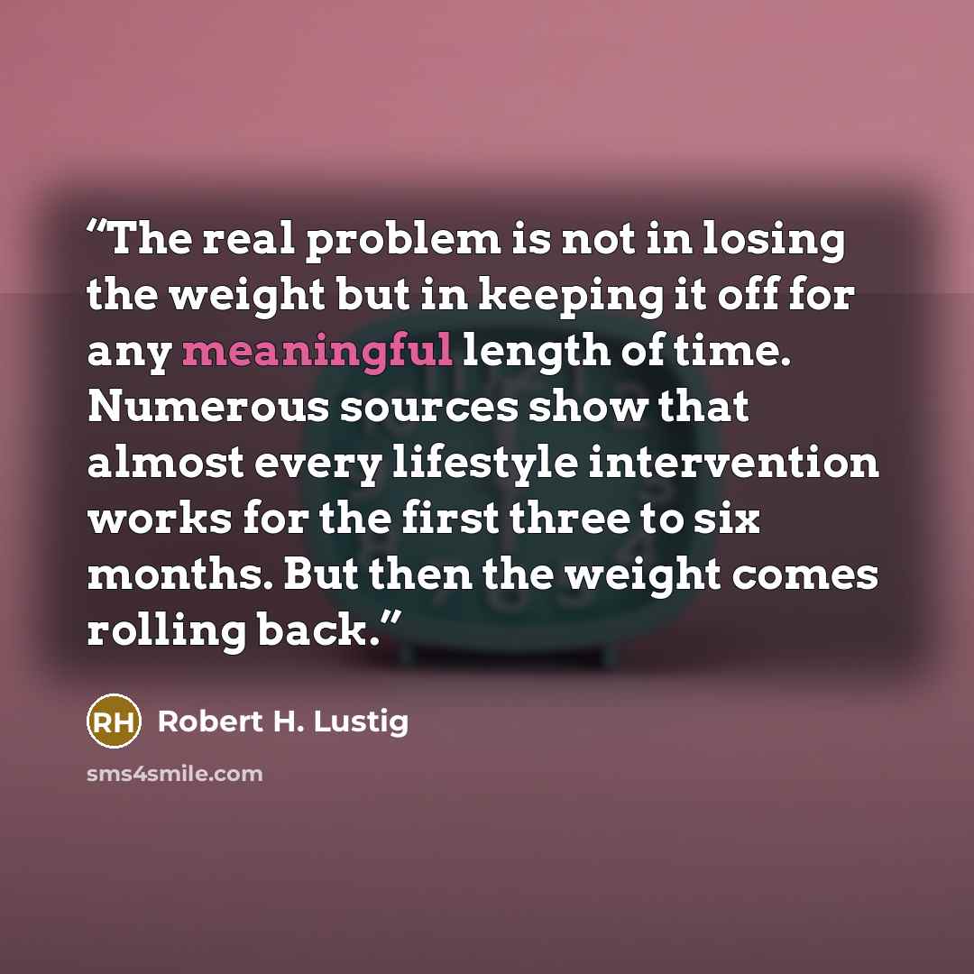 “The real problem is not in losing the weight but in keeping it off for any meaningful length of time. Numerous sources show that almost every lifestyle intervention works for the first three to six months. But then the weight comes rolling back.” quote by Robert H. Lustig