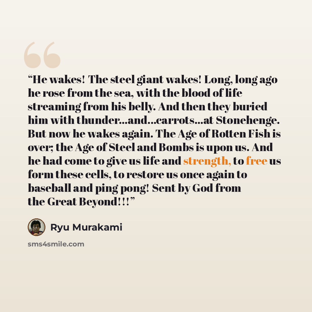 “He wakes! The steel giant wakes! Long, long ago he rose from the sea, with the blood of life streaming from his belly. And then they buried him with thunder...and...carrots...at Stonehenge. But now he wakes again. The Age of Rotten Fish is over; the Age of Steel and Bombs is upon us. And he had…” quote by Ryū Murakami