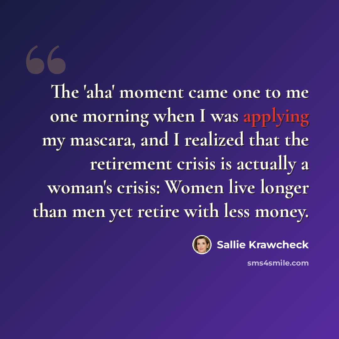 “The 'aha' moment came one to me one morning when I was applying my mascara, and I realized that the retirement crisis is actually a woman's crisis: Women live longer than men yet retire with less money.” quote by Sallie Krawcheck