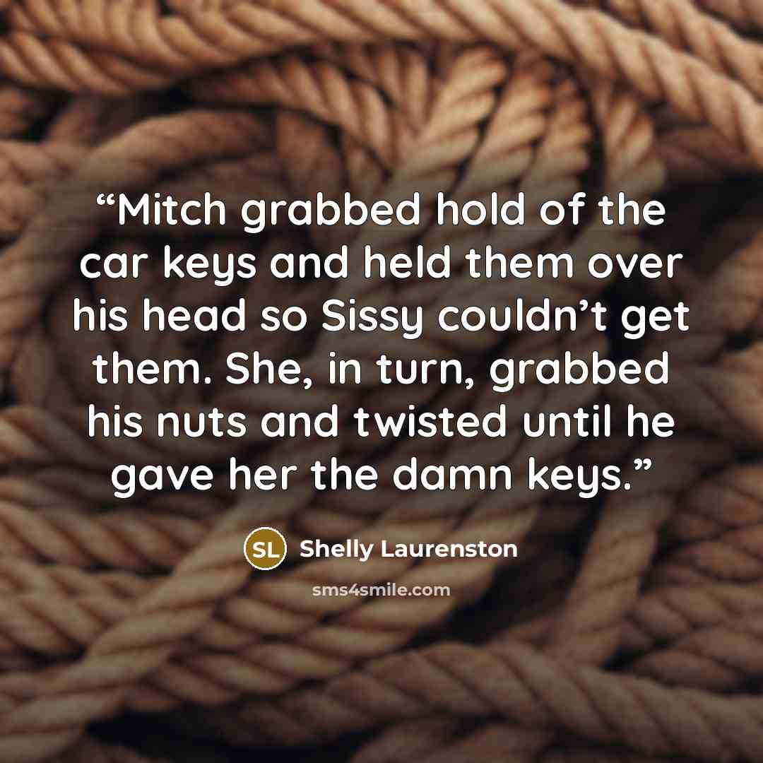“Mitch grabbed hold of the car keys and held them over his head so Sissy couldn’t get them. She, in turn, grabbed his nuts and twisted until he gave her the damn keys.” quote by Shelly Laurenston