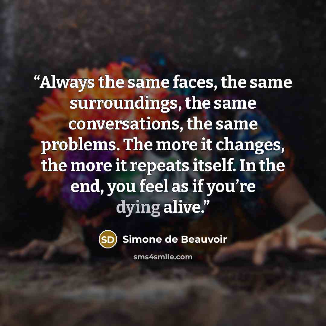 “Always the same faces, the same surroundings, the same conversations, the same problems. The more it changes, the more it repeats itself. In the end, you feel as if you’re dying alive.” quote by Simone de Beauvoir