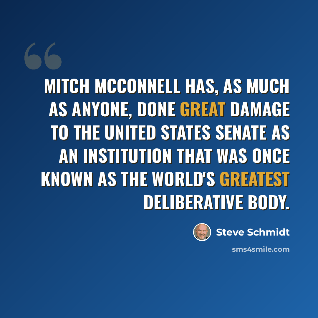“Mitch McConnell has, as much as anyone, done great damage to the United States Senate as an institution that was once known as the world's greatest deliberative body.” quote by Steve Schmidt