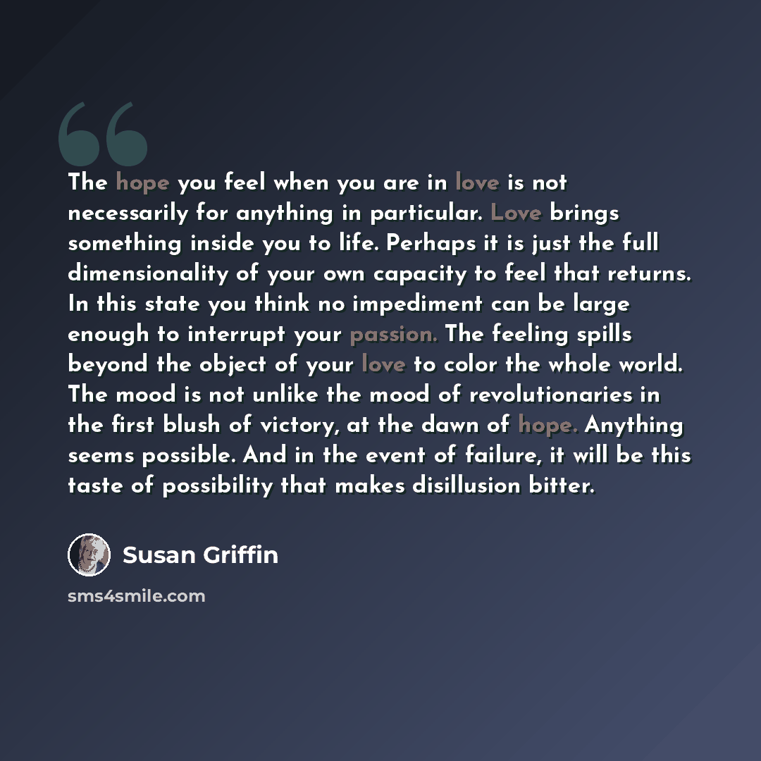 “The hope you feel when you are in love is not necessarily for anything in particular. Love brings something inside you to life. Perhaps it is just the full dimensionality of your own capacity to feel that returns. In this state you think no impediment can be large enough to interrupt your passion…” quote by Susan Griffin