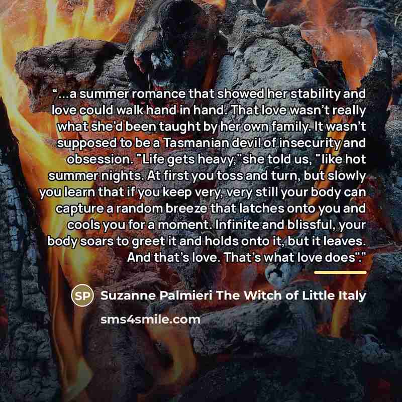 “...a summer romance that showed her stability and love could walk hand in hand. That love wasn't really what she'd been taught by her own family. It wasn't supposed to be a Tasmanian devil of insecurity and obsession. "Life gets heavy,"she told us, "like hot summer nights. At first you toss and…” quote by Anonymous