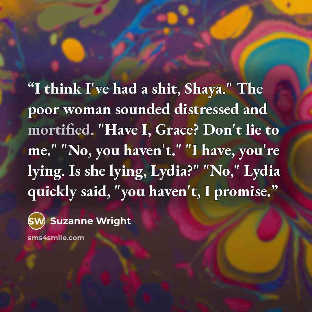 “I think I've had a shit, Shaya." The poor woman sounded distressed and mortified. "Have I, Grace? Don't lie to me." "No, you haven't." "I have, you're lying. Is she lying, Lydia?" "No," Lydia quickly said, "you haven't, I promise.” quote by Suzanne Wright