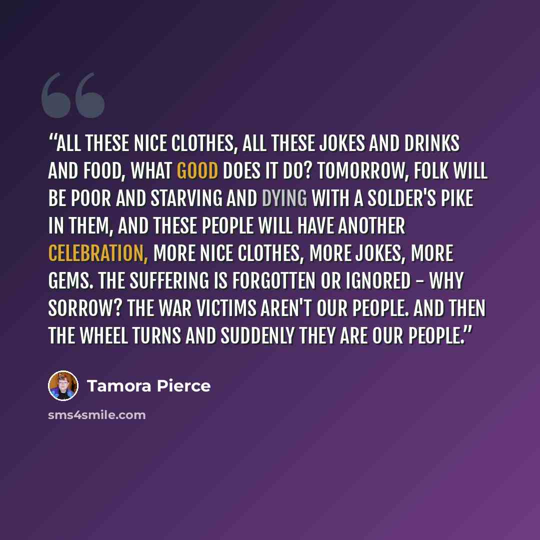 “All these nice clothes, all these jokes and drinks and food, what good does it do? Tomorrow, folk will be poor and starving and dying with a solder's pike in them, and these people will have another celebration, more nice clothes, more jokes, more gems. The suffering is forgotten or ignored - why…” quote by Tamora Pierce