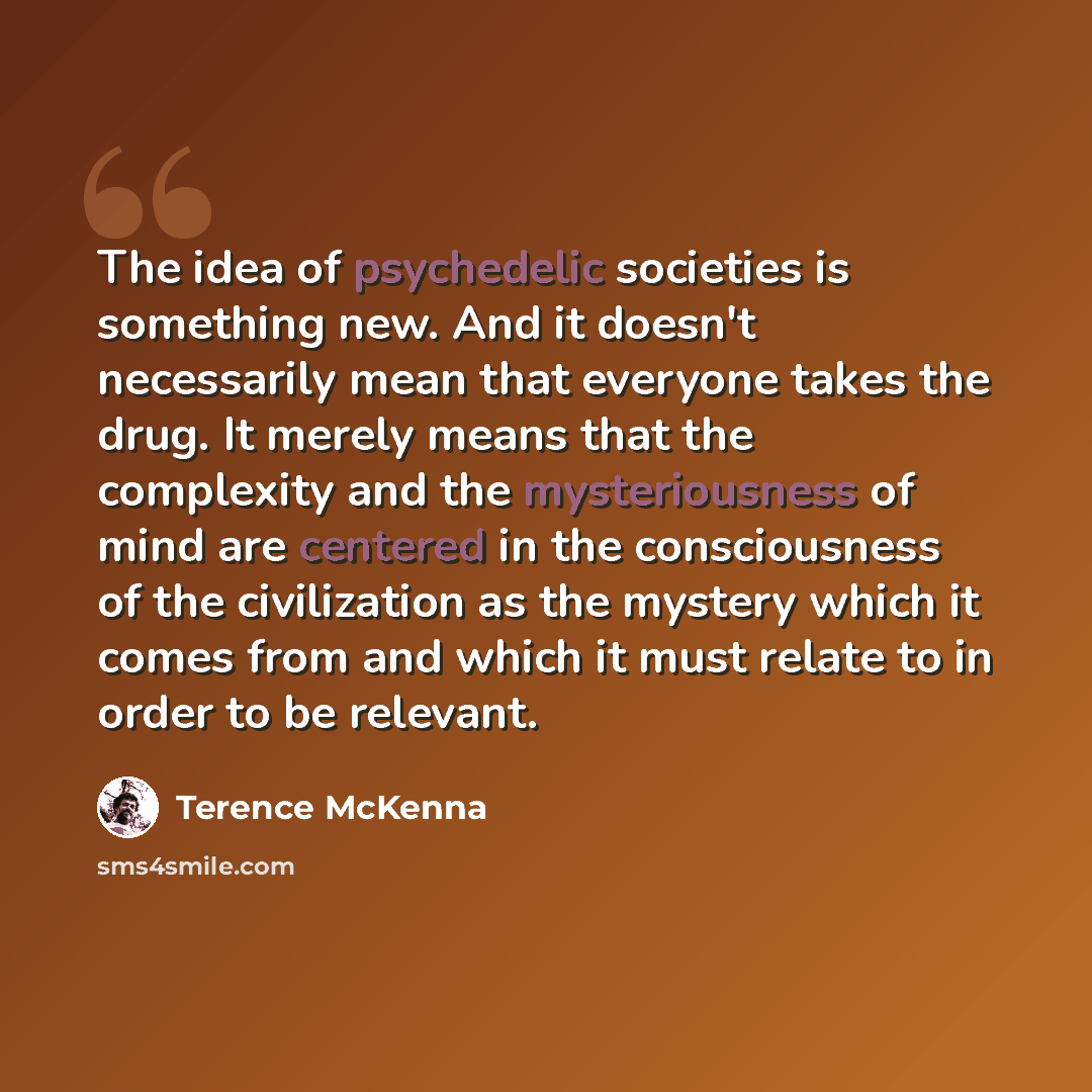 “The idea of psychedelic societies is something new. And it doesn't necessarily mean that everyone takes the drug. It merely means that the complexity and the mysteriousness of mind are centered in the consciousness of the civilization as the mystery which it comes from and which it must relate to…” quote by Terence McKenna