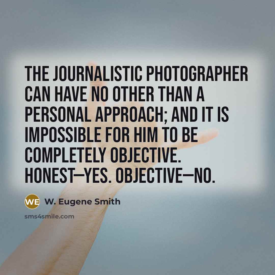 “The journalistic photographer can have no other than a personal approach; and it is impossible for him to be completely objective. Honest—yes. Objective—no.” quote by W. Eugene Smith