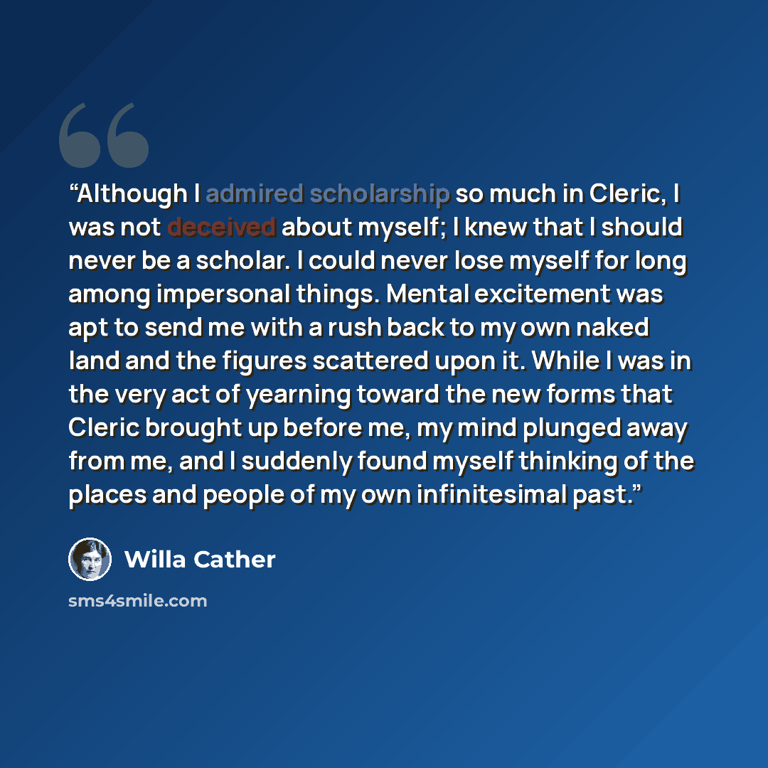 “Although I admired scholarship so much in Cleric, I was not deceived about myself; I knew that I should never be a scholar. I could never lose myself for long among impersonal things. Mental excitement was apt to send me with a rush back to my own naked land and the figures scattered upon it…” quote by Willa Cather