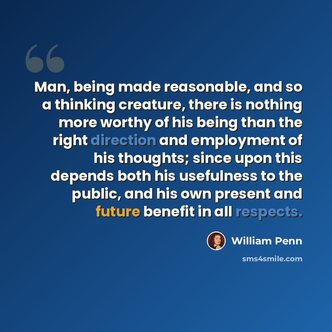 “Man, being made reasonable, and so a thinking creature, there is nothing more worthy of his being than the right direction and employment of his thoughts; since upon this depends both his usefulness to the public, and his own present and future benefit in all respects.” quote by William Penn