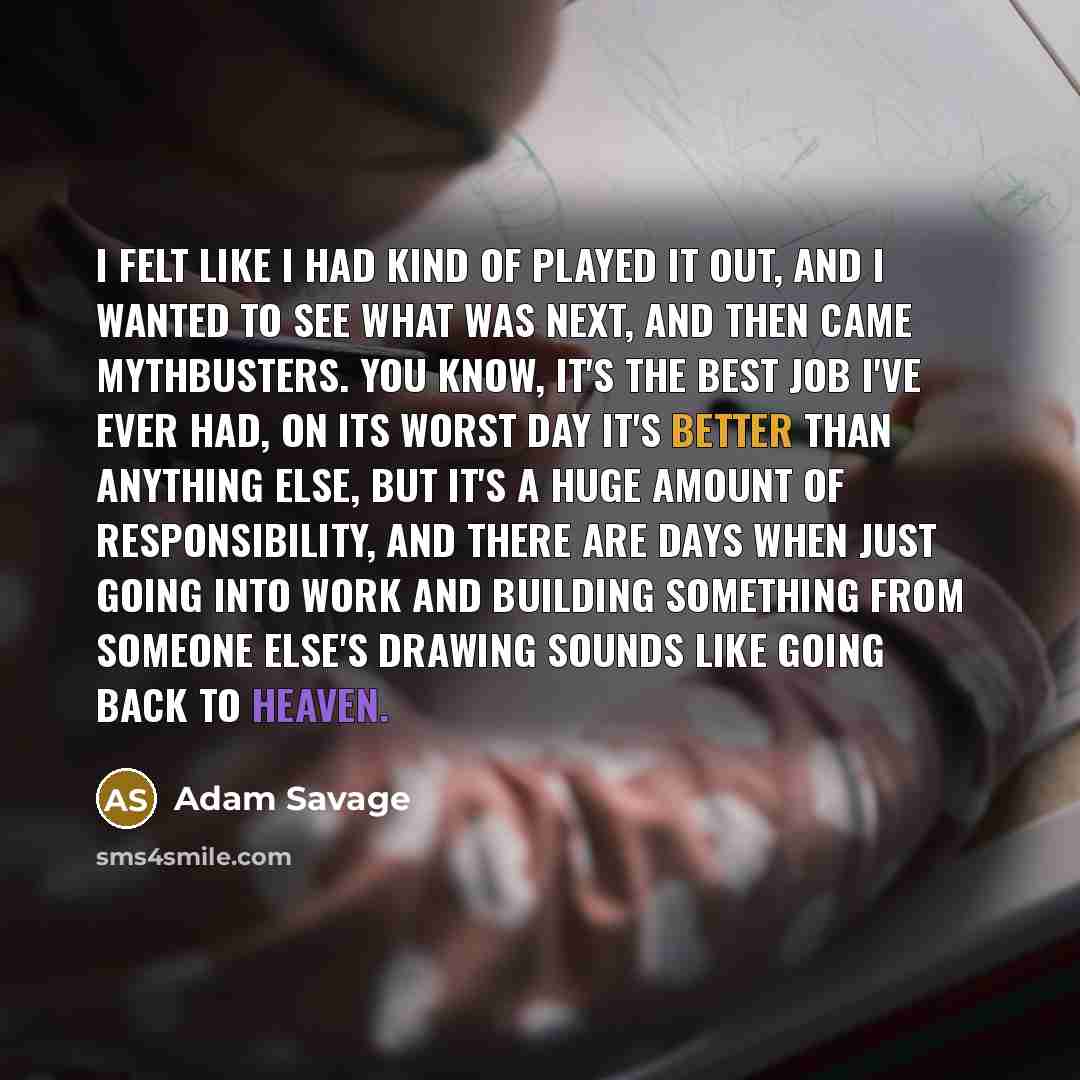“I felt like I had kind of played it out, and I wanted to see what was next, and then came Mythbusters. You know, it's the best job I've ever had, on its worst day it's better than anything else, but it's a huge amount of responsibility, and there are days when just going into work and building…” quote by Adam Savage