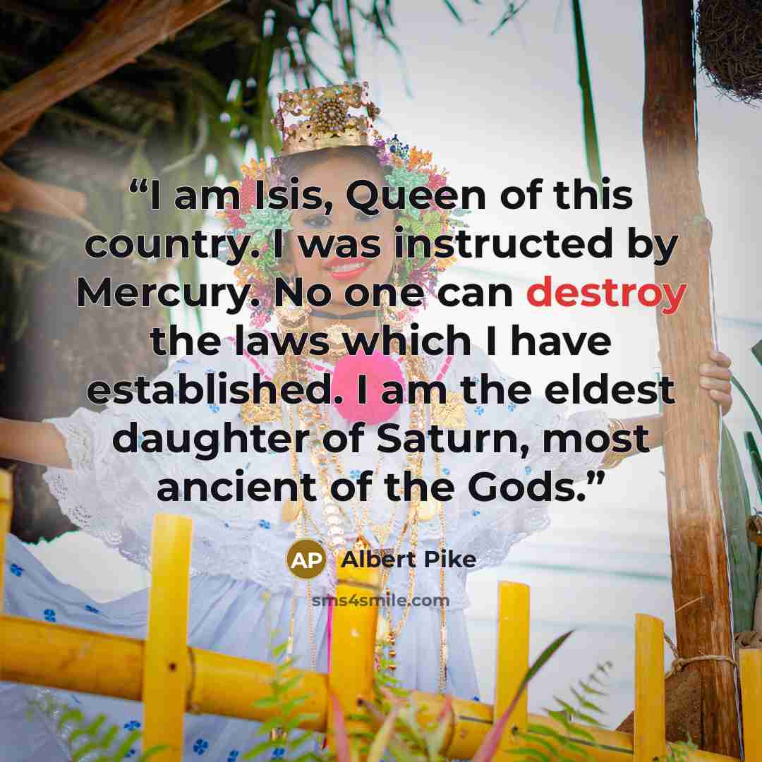 “I am Isis, Queen of this country. I was instructed by Mercury. No one can destroy the laws which I have established. I am the eldest daughter of Saturn, most ancient of the Gods.” quote by Albert Pike
