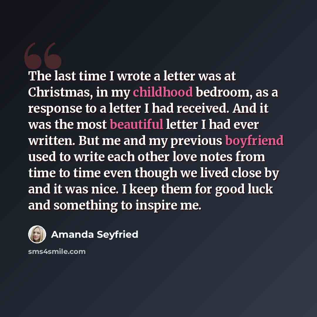“The last time I wrote a letter was at Christmas, in my childhood bedroom, as a response to a letter I had received. And it was the most beautiful letter I had ever written. But me and my previous boyfriend used to write each other love notes from time to time even though we lived close by and it…” quote by Amanda Seyfried
