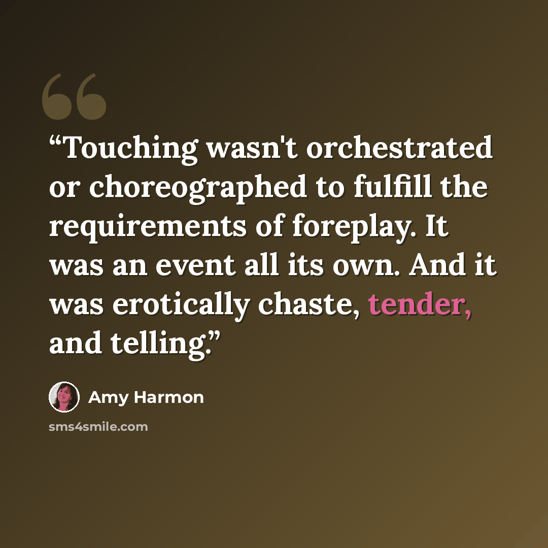 “Touching wasn't orchestrated or choreographed to fulfill the requirements of foreplay. It was an event all its own. And it was erotically chaste, tender, and telling.” quote by Amy Harmon