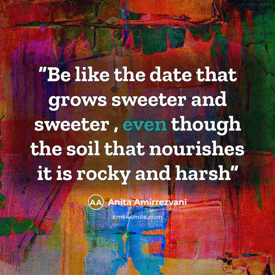 “Be like the date that grows sweeter and sweeter , even though the soil that nourishes it is rocky and harsh” quote by Anita Amirrezvani