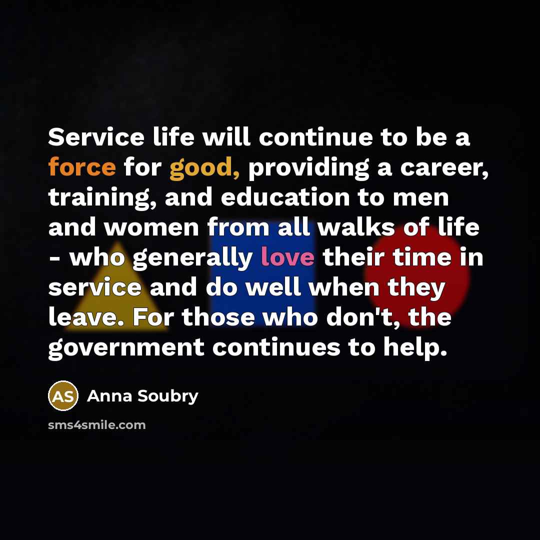 “Service life will continue to be a force for good, providing a career, training, and education to men and women from all walks of life - who generally love their time in service and do well when they leave. For those who don't, the government continues to help.” quote by Anna Soubry