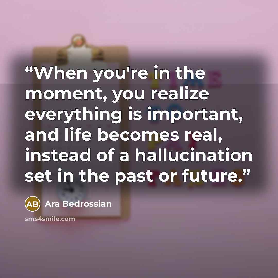 “When you're in the moment, you realize everything is important, and life becomes real, instead of a hallucination set in the past or future.” quote by Ara Bedrossian