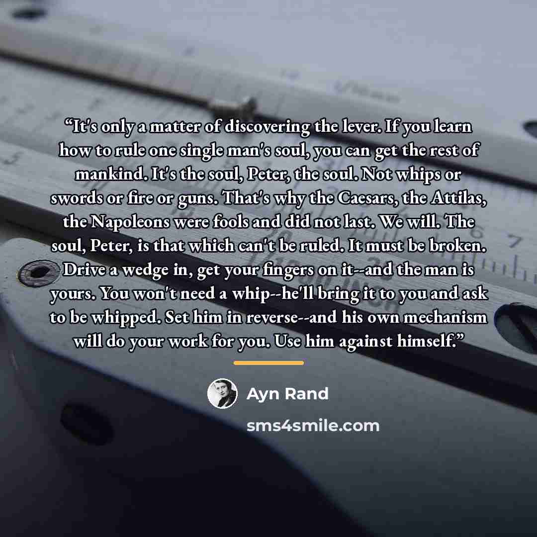 “It's only a matter of discovering the lever. If you learn how to rule one single man's soul, you can get the rest of mankind. It's the soul, Peter, the soul. Not whips or swords or fire or guns. That's why the Caesars, the Attilas, the Napoleons were fools and did not last. We will. The soul…” quote by Ayn Rand