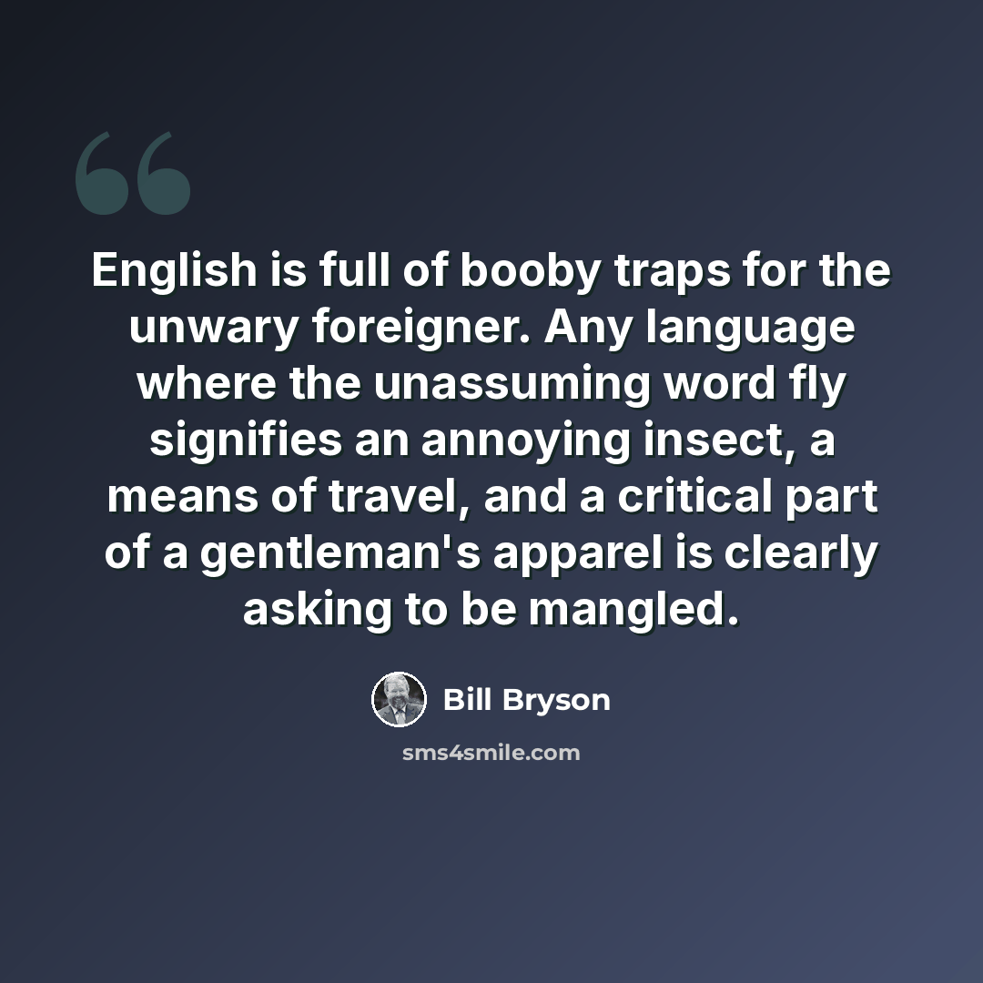 “English is full of booby traps for the unwary foreigner. Any language where the unassuming word fly signifies an annoying insect, a means of travel, and a critical part of a gentleman's apparel is clearly asking to be mangled.” quote by Bill Bryson