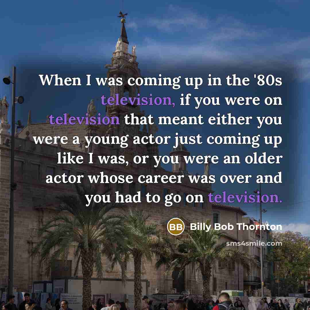 “When I was coming up in the '80s television, if you were on television that meant either you were a young actor just coming up like I was, or you were an older actor whose career was over and you had to go on television.” quote by Billy Bob Thornton