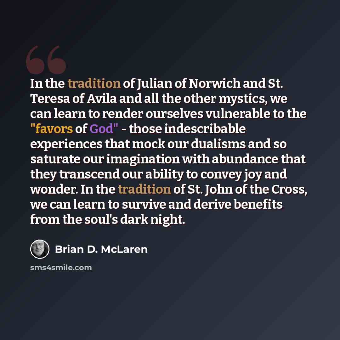 “In the tradition of Julian of Norwich and St. Teresa of Avila and all the other mystics, we can learn to render ourselves vulnerable to the "favors of God" - those indescribable experiences that mock our dualisms and so saturate our imagination with abundance that they transcend our ability to…” quote by Brian D. McLaren