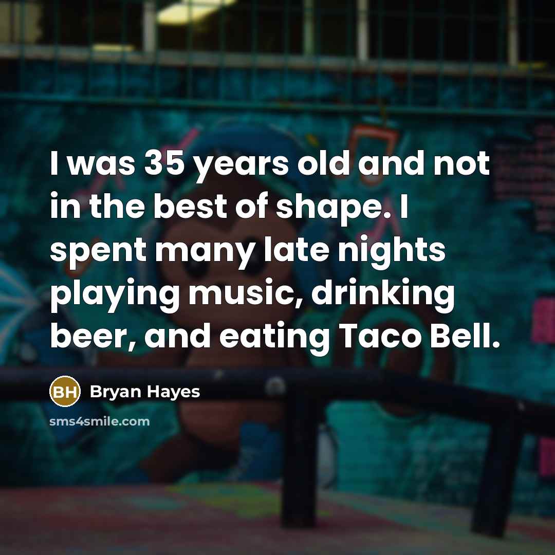 “I was 35 years old and not in the best of shape. I spent many late nights playing music, drinking beer, and eating Taco Bell.” quote by Bryan Hayes