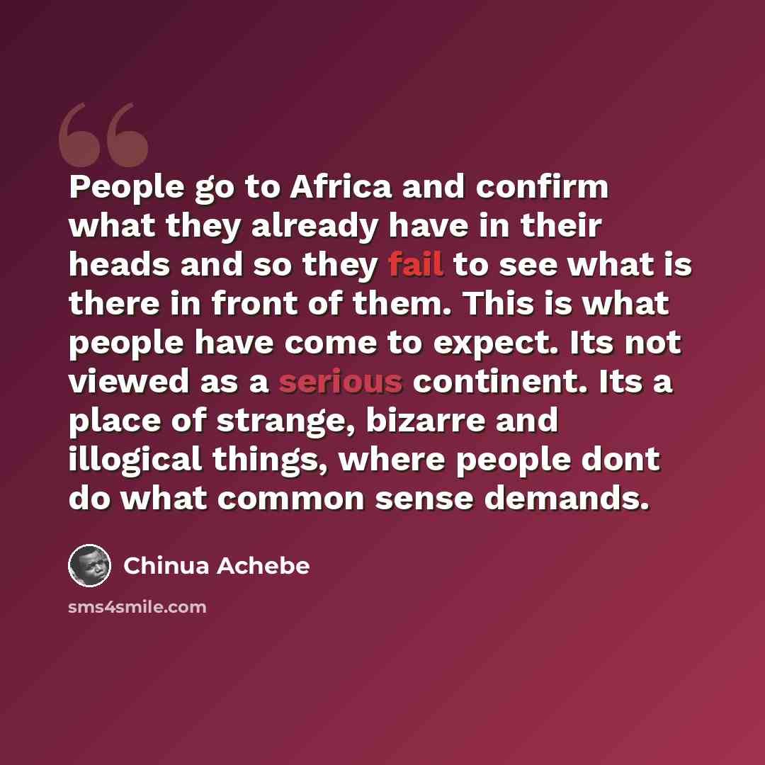 “People go to Africa and confirm what they already have in their heads and so they fail to see what is there in front of them. This is what people have come to expect. Its not viewed as a serious continent. Its a place of strange, bizarre and illogical things, where people dont do what common sense…” quote by Chinua Achebe
