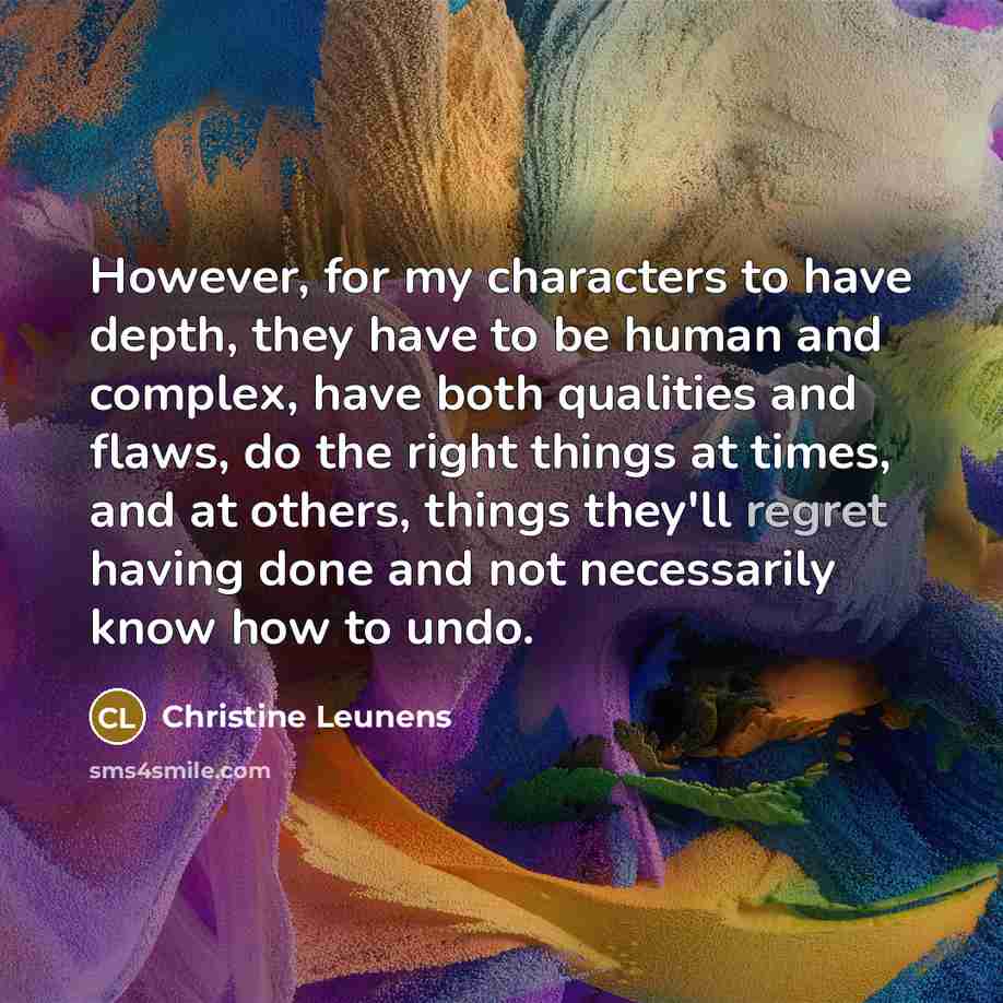 “However, for my characters to have depth, they have to be human and complex, have both qualities and flaws, do the right things at times, and at others, things they'll regret having done and not necessarily know how to undo.” quote by Christine Leunens