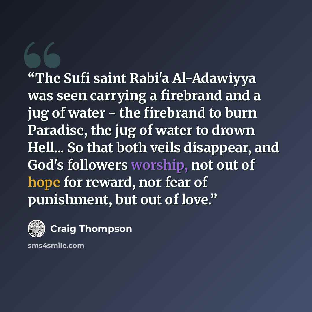 “The Sufi saint Rabi'a Al-Adawiyya was seen carrying a firebrand and a jug of water - the firebrand to burn Paradise, the jug of water to drown Hell... So that both veils disappear, and God's followers worship, not out of hope for reward, nor fear of punishment, but out of love.” quote by Craig Thompson