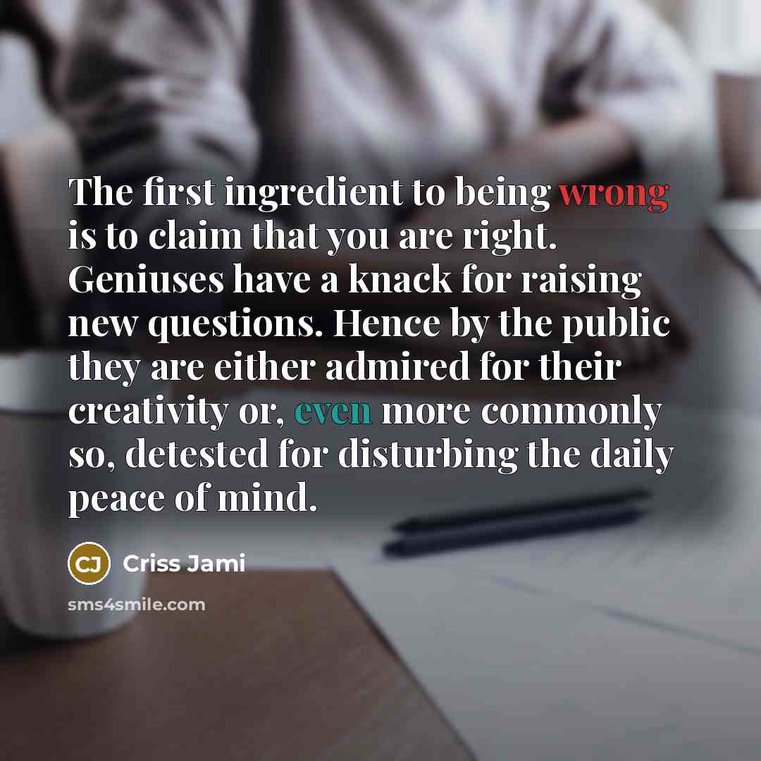 “The first ingredient to being wrong is to claim that you are right. Geniuses have a knack for raising new questions. Hence by the public they are either admired for their creativity or, even more commonly so, detested for disturbing the daily peace of mind.” quote by Criss Jami