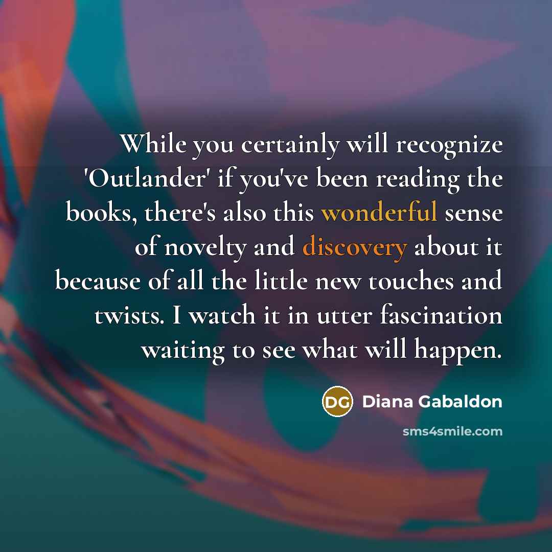 “While you certainly will recognize 'Outlander' if you've been reading the books, there's also this wonderful sense of novelty and discovery about it because of all the little new touches and twists. I watch it in utter fascination waiting to see what will happen.” quote by Diana Gabaldon