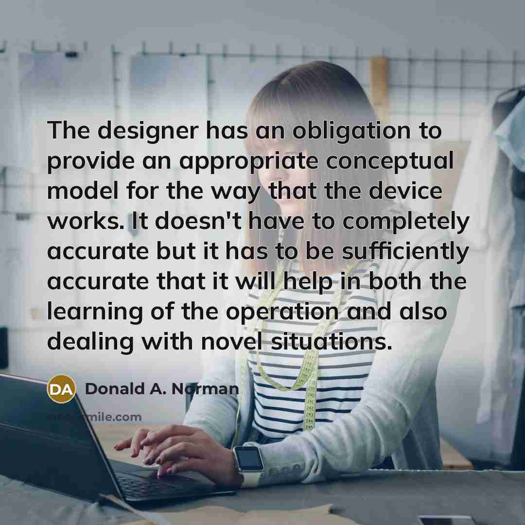 “The designer has an obligation to provide an appropriate conceptual model for the way that the device works. It doesn't have to completely accurate but it has to be sufficiently accurate that it will help in both the learning of the operation and also dealing with novel situations.” quote by Donald A. Norman