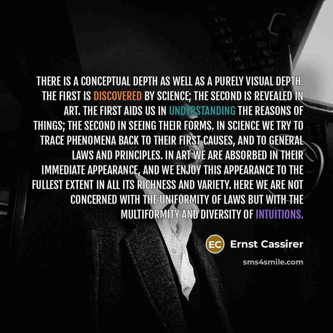 “There is a conceptual depth as well as a purely visual depth. The first is discovered by science; the second is revealed in art. The first aids us in understanding the reasons of things; the second in seeing their forms. In science we try to trace phenomena back to their first causes, and to…” quote by Ernst Cassirer
