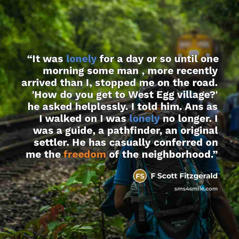 “It was lonely for a day or so until one morning some man , more recently arrived than I, stopped me on the road. 'How do you get to West Egg village?' he asked helplessly. I told him. Ans as I walked on I was lonely no longer. I was a guide, a pathfinder, an original settler. He has casually…” quote by F Scott Fitzgerald