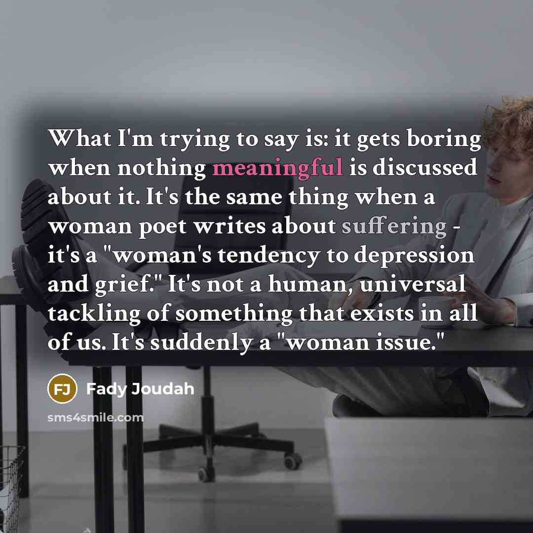 “What I'm trying to say is: it gets boring when nothing meaningful is discussed about it. It's the same thing when a woman poet writes about suffering - it's a "woman's tendency to depression and grief." It's not a human, universal tackling of something that exists in all of us. It's suddenly a…” quote by Fady Joudah