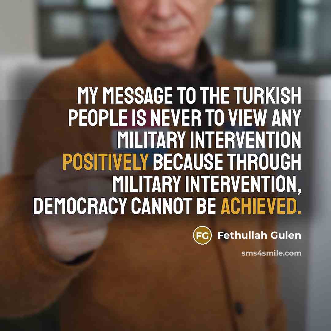 “My message to the Turkish people is never to view any military intervention positively because through military intervention, democracy cannot be achieved.” quote by Fethullah Gulen